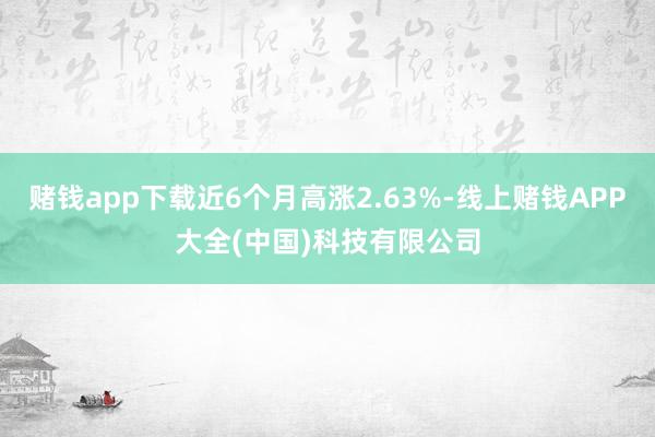赌钱app下载近6个月高涨2.63%-线上赌钱APP大全(中国)科技有限公司