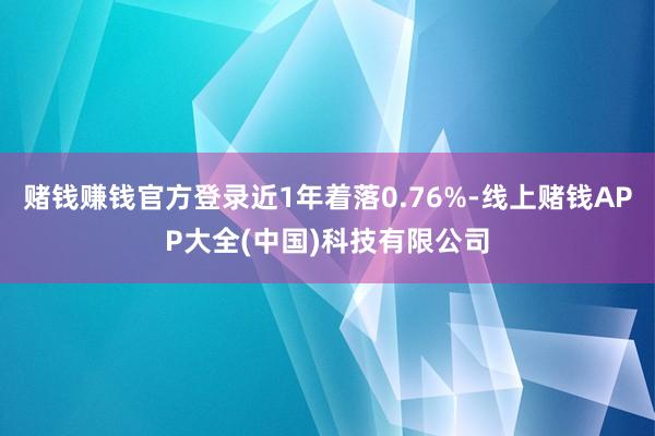 赌钱赚钱官方登录近1年着落0.76%-线上赌钱APP大全(中国)科技有限公司