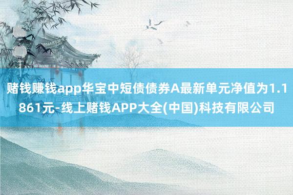 赌钱赚钱app华宝中短债债券A最新单元净值为1.1861元-线上赌钱APP大全(中国)科技有限公司
