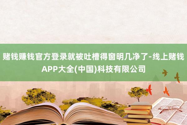 赌钱赚钱官方登录就被吐槽得窗明几净了-线上赌钱APP大全(中国)科技有限公司
