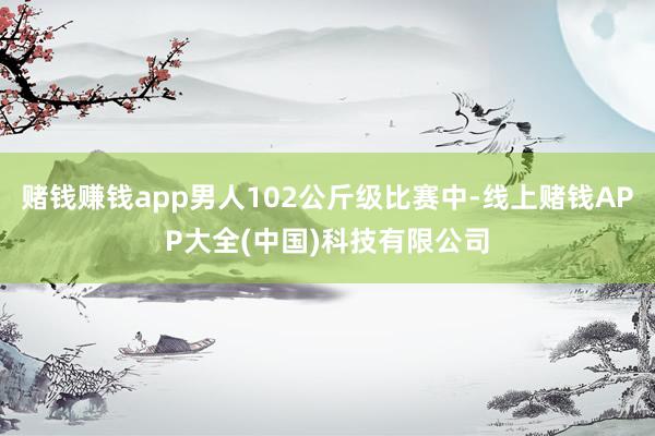 赌钱赚钱app男人102公斤级比赛中-线上赌钱APP大全(中国)科技有限公司