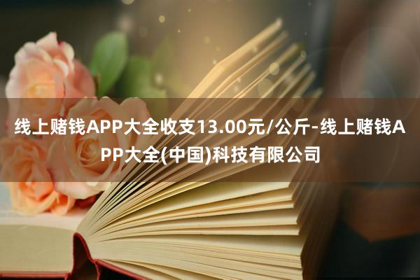 线上赌钱APP大全收支13.00元/公斤-线上赌钱APP大全(中国)科技有限公司