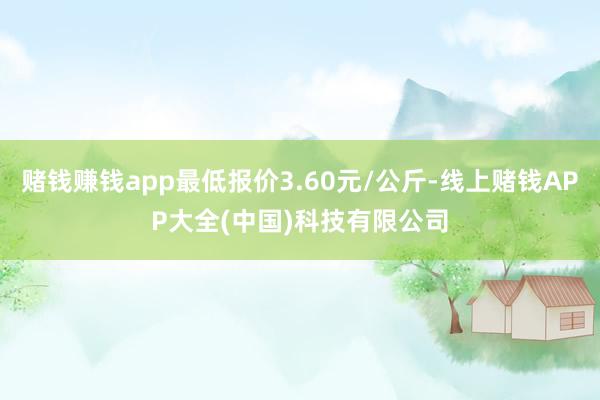 赌钱赚钱app最低报价3.60元/公斤-线上赌钱APP大全(中国)科技有限公司