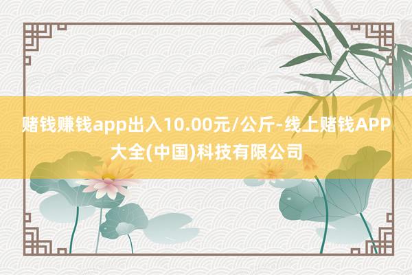赌钱赚钱app出入10.00元/公斤-线上赌钱APP大全(中国)科技有限公司