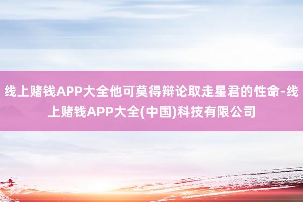 线上赌钱APP大全他可莫得辩论取走星君的性命-线上赌钱APP大全(中国)科技有限公司