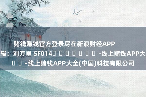 赌钱赚钱官方登录尽在新浪财经APP            						包袱剪辑：刘万里 SF014							-线上赌钱APP大全(中国)科技有限公司
