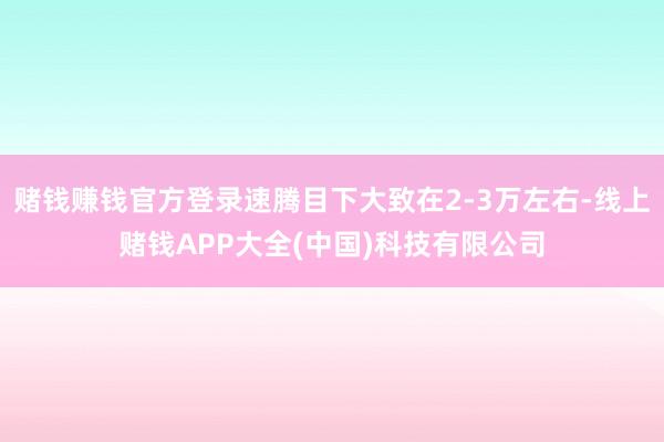 赌钱赚钱官方登录速腾目下大致在2-3万左右-线上赌钱APP大全(中国)科技有限公司
