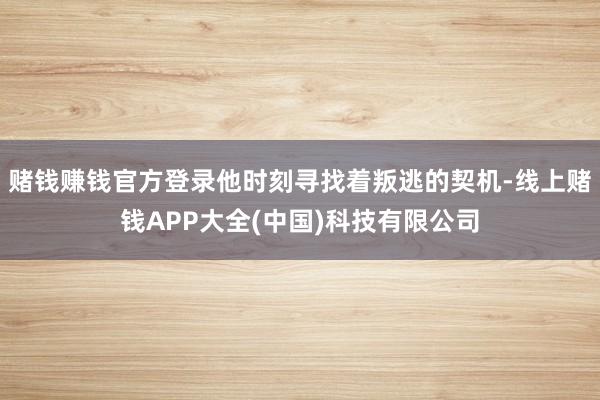 赌钱赚钱官方登录他时刻寻找着叛逃的契机-线上赌钱APP大全(中国)科技有限公司