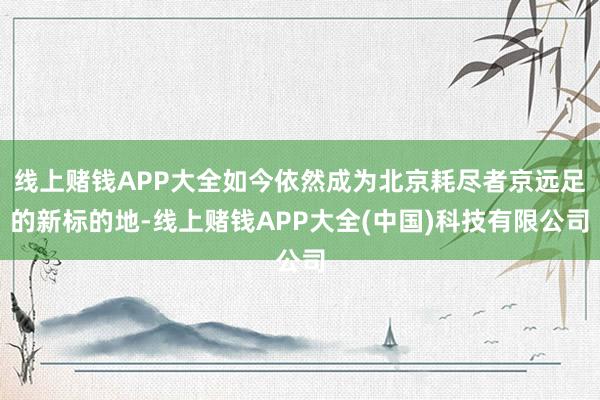 线上赌钱APP大全如今依然成为北京耗尽者京远足的新标的地-线上赌钱APP大全(中国)科技有限公司