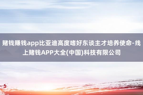 赌钱赚钱app比亚迪高度嗜好东谈主才培养使命-线上赌钱APP大全(中国)科技有限公司
