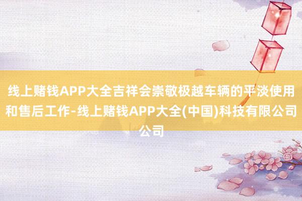 线上赌钱APP大全吉祥会崇敬极越车辆的平淡使用和售后工作-线上赌钱APP大全(中国)科技有限公司