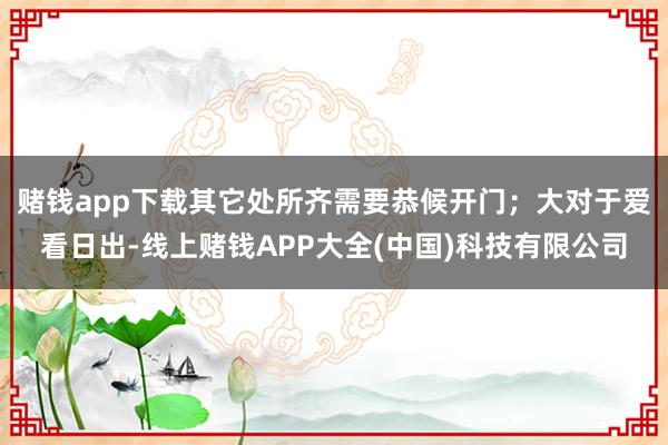 赌钱app下载其它处所齐需要恭候开门；大对于爱看日出-线上赌钱APP大全(中国)科技有限公司
