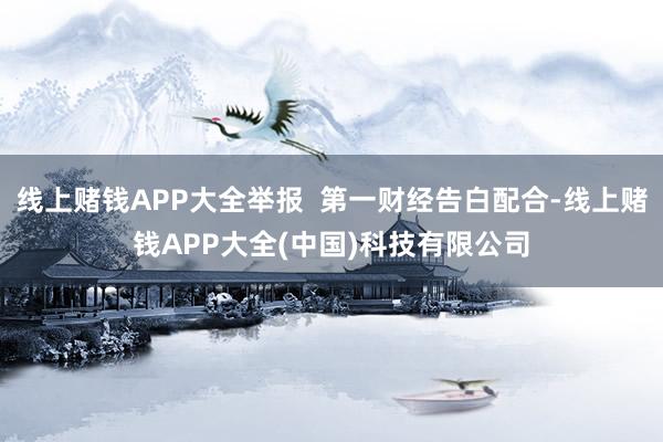 线上赌钱APP大全举报  第一财经告白配合-线上赌钱APP大全(中国)科技有限公司