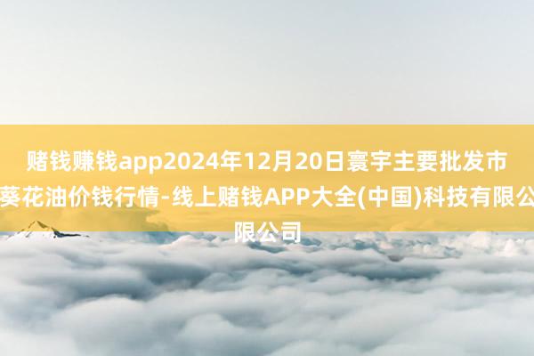 赌钱赚钱app2024年12月20日寰宇主要批发市集葵花油价钱行情-线上赌钱APP大全(中国)科技有限公司