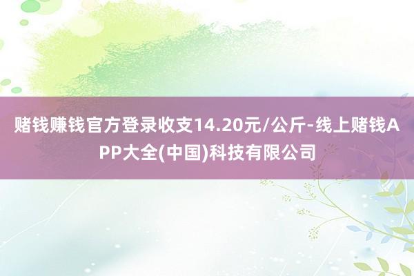 赌钱赚钱官方登录收支14.20元/公斤-线上赌钱APP大全(中国)科技有限公司