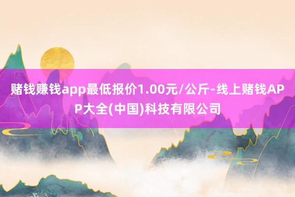 赌钱赚钱app最低报价1.00元/公斤-线上赌钱APP大全(中国)科技有限公司
