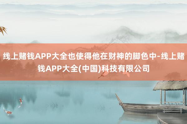 线上赌钱APP大全也使得他在财神的脚色中-线上赌钱APP大全(中国)科技有限公司