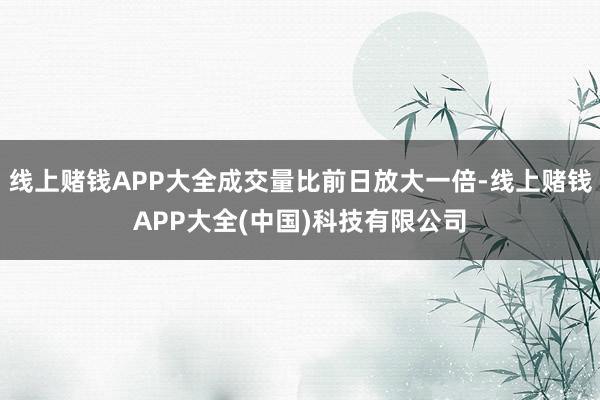 线上赌钱APP大全成交量比前日放大一倍-线上赌钱APP大全(中国)科技有限公司