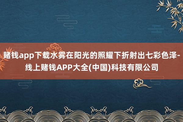 赌钱app下载水雾在阳光的照耀下折射出七彩色泽-线上赌钱APP大全(中国)科技有限公司