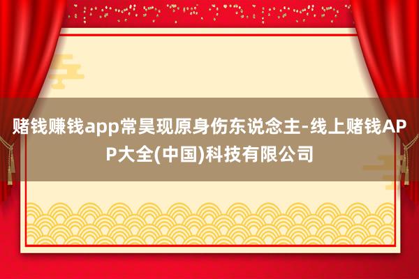 赌钱赚钱app常昊现原身伤东说念主-线上赌钱APP大全(中国)科技有限公司