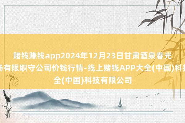 赌钱赚钱app2024年12月23日甘肃酒泉春光农产物商场有限职守公司价钱行情-线上赌钱APP大全(中国)科技有限公司