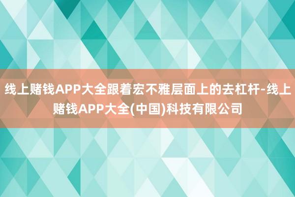 线上赌钱APP大全跟着宏不雅层面上的去杠杆-线上赌钱APP大全(中国)科技有限公司