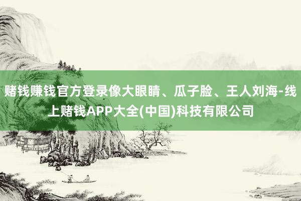 赌钱赚钱官方登录像大眼睛、瓜子脸、王人刘海-线上赌钱APP大全(中国)科技有限公司