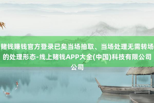 赌钱赚钱官方登录已矣当场抽取、当场处理无需转场的处理形态-线上赌钱APP大全(中国)科技有限公司