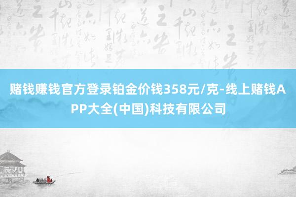 赌钱赚钱官方登录铂金价钱358元/克-线上赌钱APP大全(中国)科技有限公司