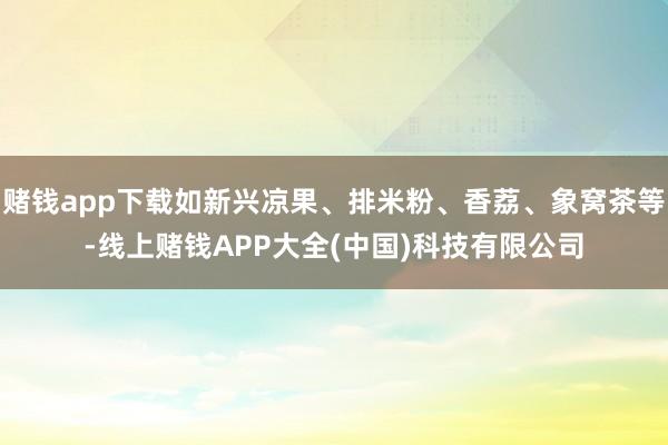 赌钱app下载如新兴凉果、排米粉、香荔、象窝茶等-线上赌钱APP大全(中国)科技有限公司
