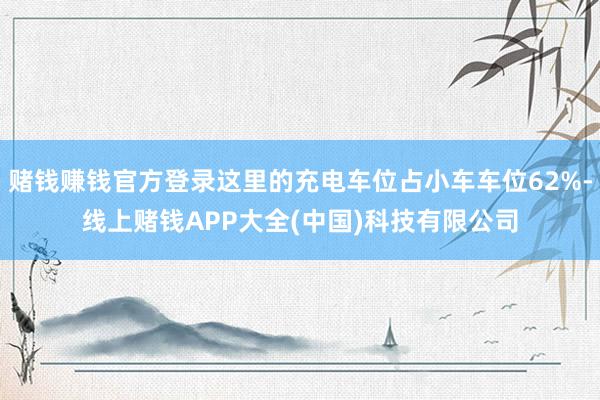 赌钱赚钱官方登录这里的充电车位占小车车位62%-线上赌钱APP大全(中国)科技有限公司