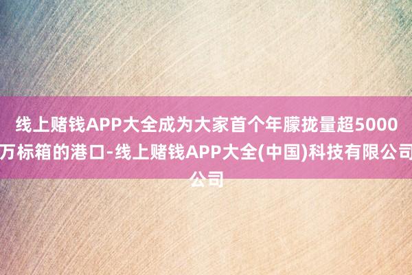 线上赌钱APP大全成为大家首个年朦拢量超5000万标箱的港口-线上赌钱APP大全(中国)科技有限公司