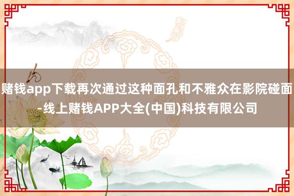 赌钱app下载再次通过这种面孔和不雅众在影院碰面-线上赌钱APP大全(中国)科技有限公司