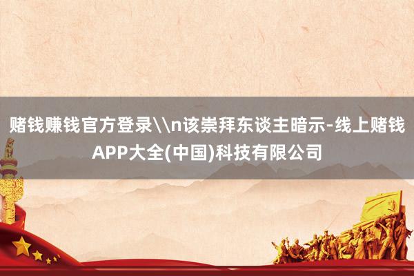 赌钱赚钱官方登录\n该崇拜东谈主暗示-线上赌钱APP大全(中国)科技有限公司