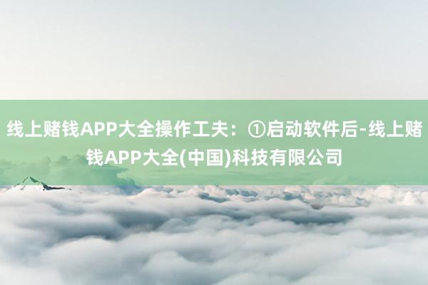线上赌钱APP大全操作工夫：①启动软件后-线上赌钱APP大全(中国)科技有限公司