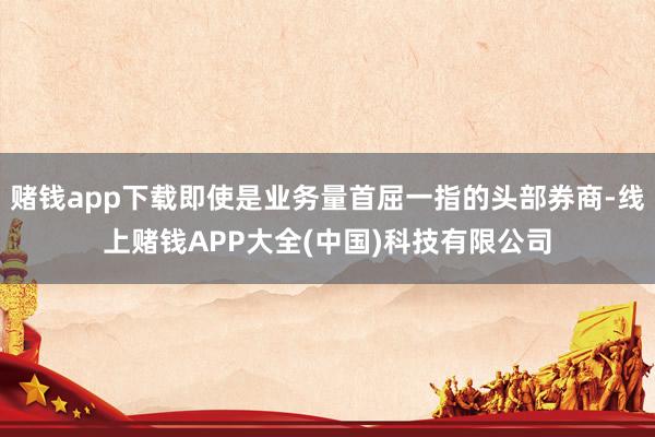 赌钱app下载即使是业务量首屈一指的头部券商-线上赌钱APP大全(中国)科技有限公司