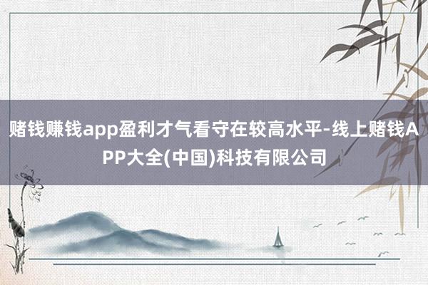 赌钱赚钱app盈利才气看守在较高水平-线上赌钱APP大全(中国)科技有限公司