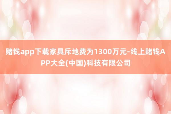 赌钱app下载家具斥地费为1300万元-线上赌钱APP大全(中国)科技有限公司