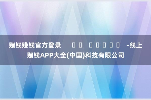 赌钱赚钱官方登录      		  					  -线上赌钱APP大全(中国)科技有限公司