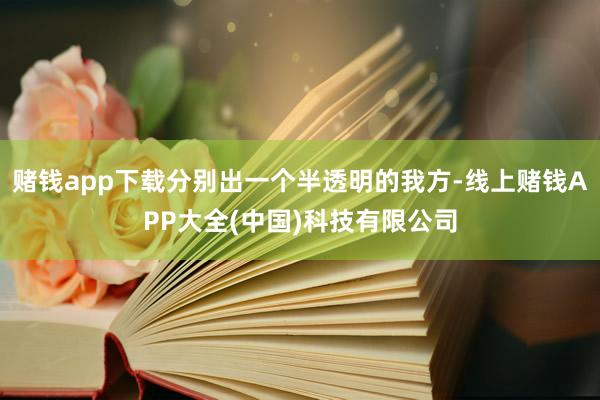 赌钱app下载分别出一个半透明的我方-线上赌钱APP大全(中国)科技有限公司