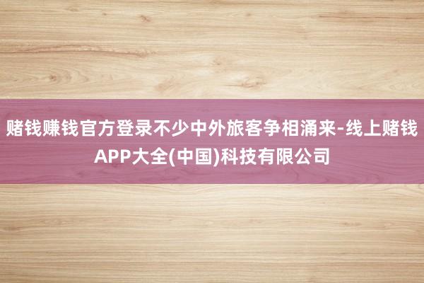 赌钱赚钱官方登录不少中外旅客争相涌来-线上赌钱APP大全(中国)科技有限公司
