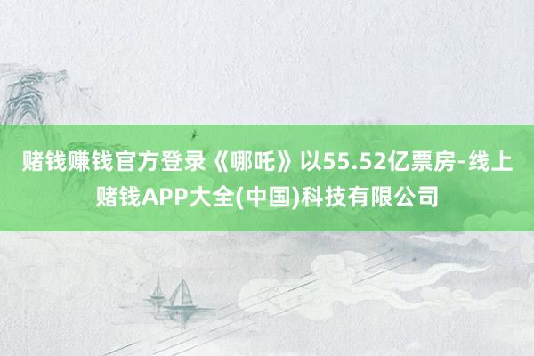 赌钱赚钱官方登录《哪吒》以55.52亿票房-线上赌钱APP大全(中国)科技有限公司
