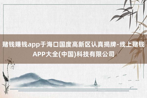 赌钱赚钱app于海口国度高新区认真揭牌-线上赌钱APP大全(中国)科技有限公司