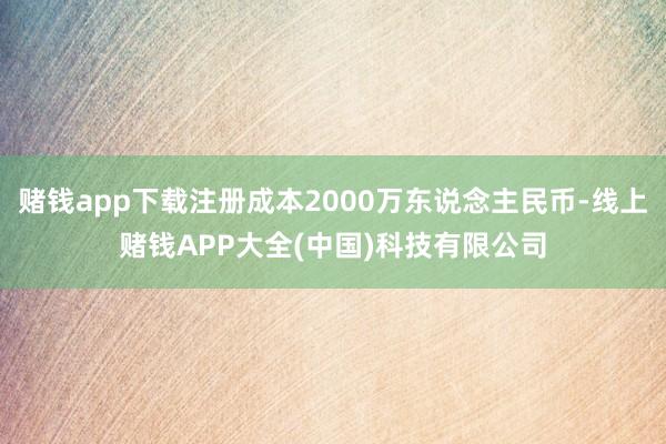 赌钱app下载注册成本2000万东说念主民币-线上赌钱APP大全(中国)科技有限公司