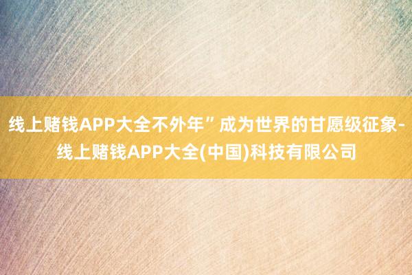 线上赌钱APP大全不外年”成为世界的甘愿级征象-线上赌钱APP大全(中国)科技有限公司