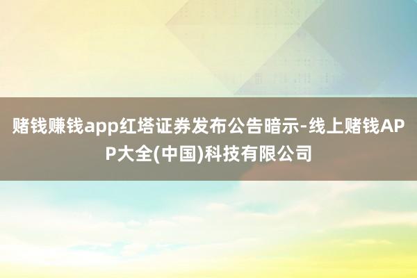 赌钱赚钱app红塔证券发布公告暗示-线上赌钱APP大全(中国)科技有限公司