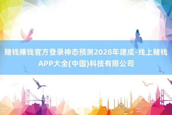 赌钱赚钱官方登录神态预测2028年建成-线上赌钱APP大全(中国)科技有限公司