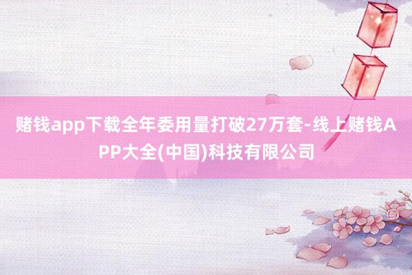 赌钱app下载全年委用量打破27万套-线上赌钱APP大全(中国)科技有限公司