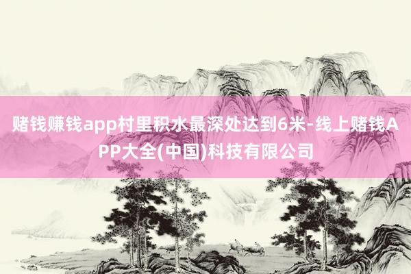 赌钱赚钱app村里积水最深处达到6米-线上赌钱APP大全(中国)科技有限公司