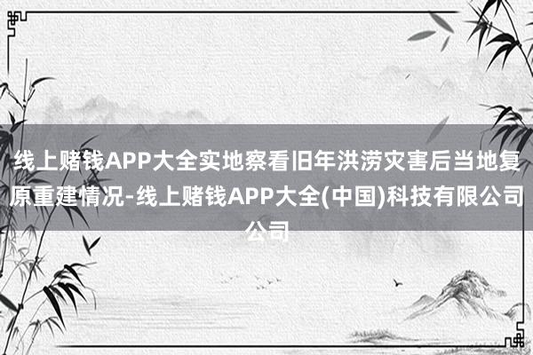 线上赌钱APP大全实地察看旧年洪涝灾害后当地复原重建情况-线上赌钱APP大全(中国)科技有限公司
